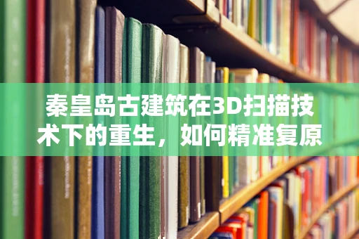 秦皇岛古建筑在3D扫描技术下的重生，如何精准复原历史风貌？