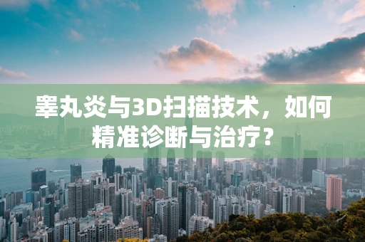 睾丸炎与3D扫描技术，如何精准诊断与治疗？