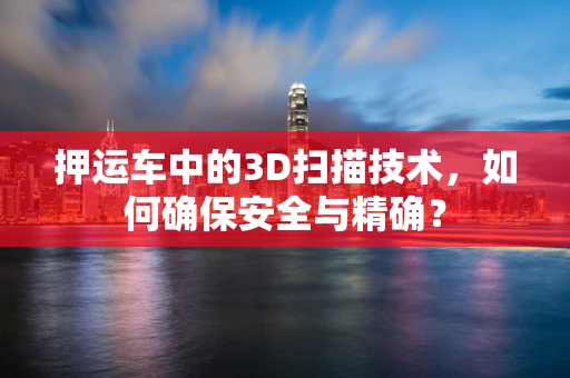 押运车中的3D扫描技术，如何确保安全与精确？
