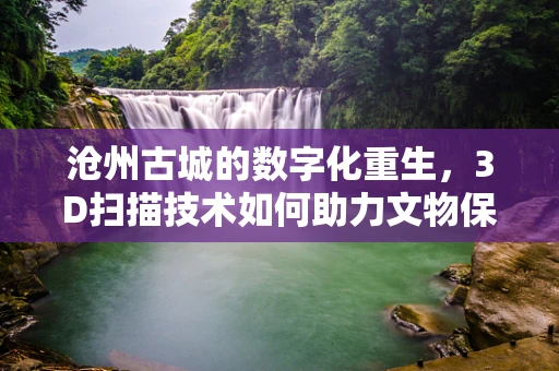 沧州古城的数字化重生，3D扫描技术如何助力文物保护？