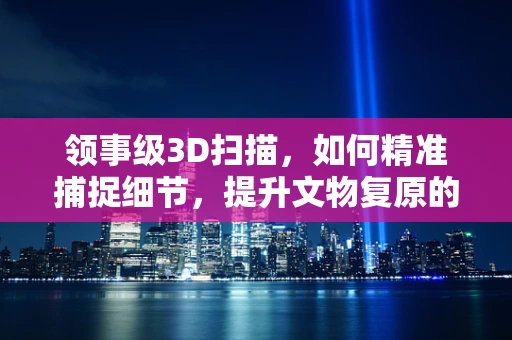 领事级3D扫描，如何精准捕捉细节，提升文物复原的准确性？