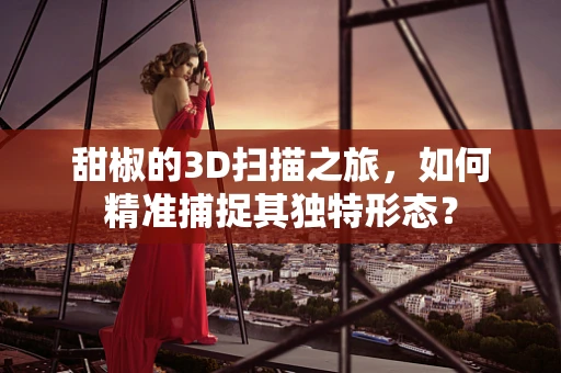 甜椒的3D扫描之旅，如何精准捕捉其独特形态？