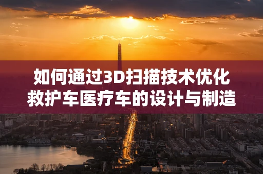 如何通过3D扫描技术优化救护车医疗车的设计与制造？