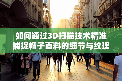 如何通过3D扫描技术精准捕捉帽子面料的细节与纹理？