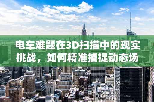 电车难题在3D扫描中的现实挑战，如何精准捕捉动态场景？