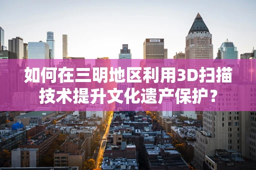 如何在三明地区利用3D扫描技术提升文化遗产保护？