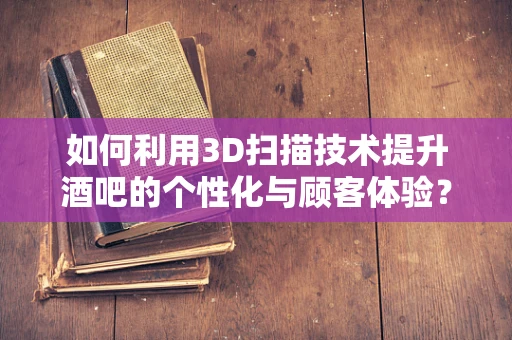 如何利用3D扫描技术提升酒吧的个性化与顾客体验？