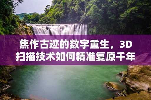 焦作古迹的数字重生，3D扫描技术如何精准复原千年古迹？