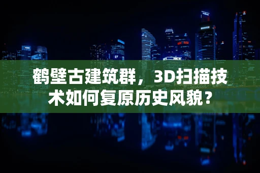 鹤壁古建筑群，3D扫描技术如何复原历史风貌？