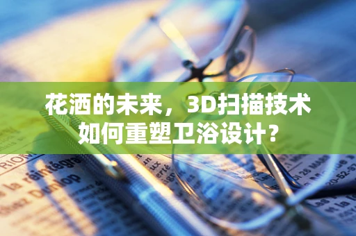 花洒的未来，3D扫描技术如何重塑卫浴设计？