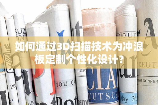 如何通过3D扫描技术为冲浪板定制个性化设计？