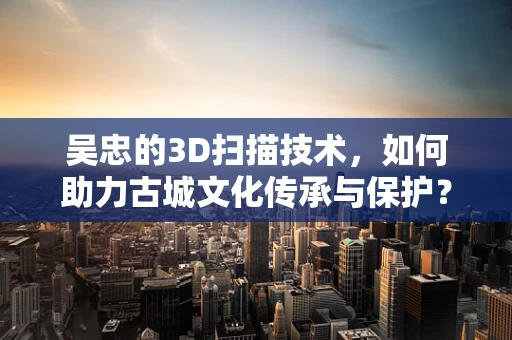 吴忠的3D扫描技术，如何助力古城文化传承与保护？