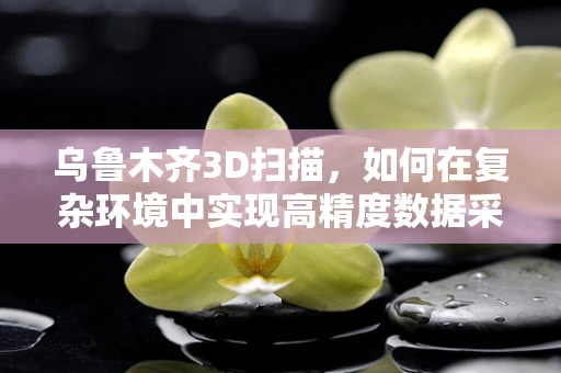 乌鲁木齐3D扫描，如何在复杂环境中实现高精度数据采集？