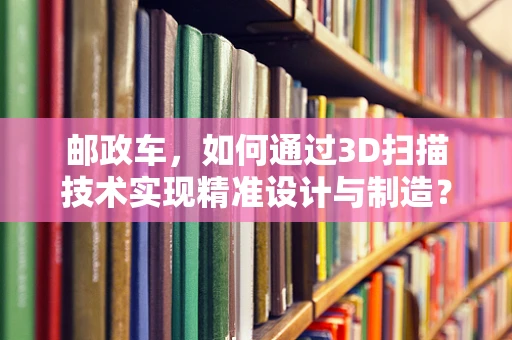 邮政车，如何通过3D扫描技术实现精准设计与制造？