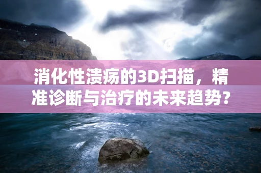 消化性溃疡的3D扫描，精准诊断与治疗的未来趋势？