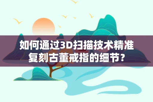 如何通过3D扫描技术精准复刻古董戒指的细节？