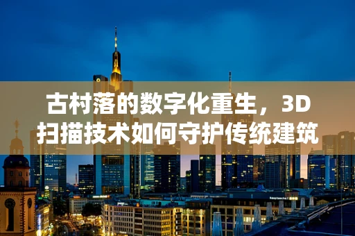 古村落的数字化重生，3D扫描技术如何守护传统建筑遗产？