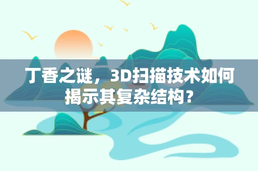 丁香之谜，3D扫描技术如何揭示其复杂结构？