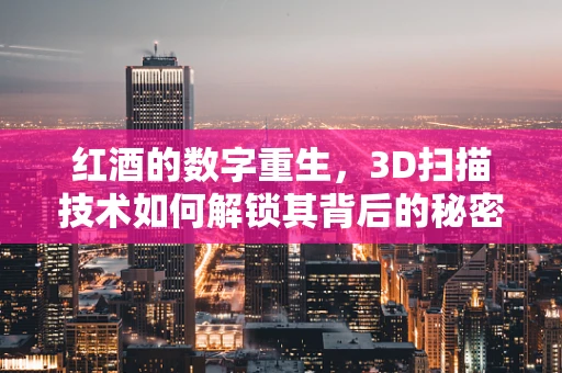 红酒的数字重生，3D扫描技术如何解锁其背后的秘密？