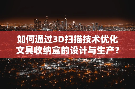 如何通过3D扫描技术优化文具收纳盒的设计与生产？