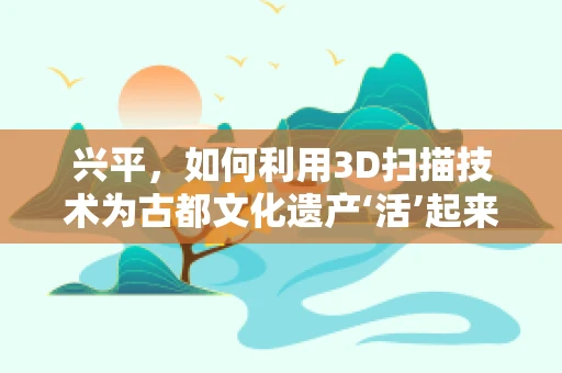 兴平，如何利用3D扫描技术为古都文化遗产‘活’起来？