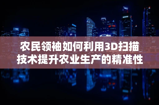 农民领袖如何利用3D扫描技术提升农业生产的精准性与效率？