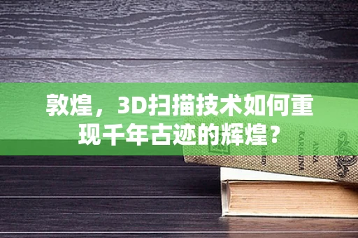 敦煌，3D扫描技术如何重现千年古迹的辉煌？