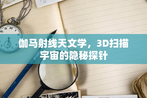 伽马射线天文学，3D扫描宇宙的隐秘探针