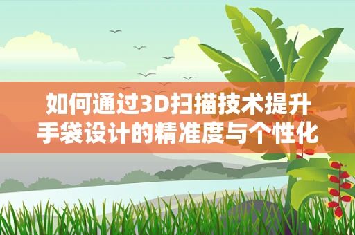 如何通过3D扫描技术提升手袋设计的精准度与个性化？