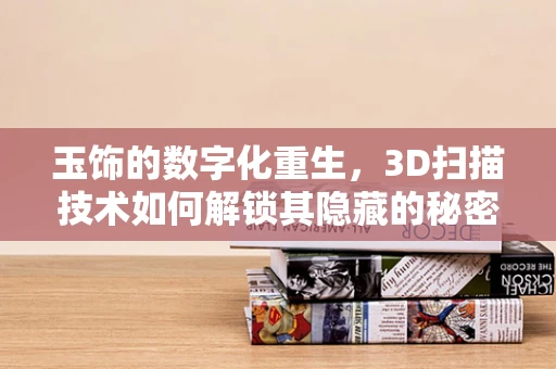 玉饰的数字化重生，3D扫描技术如何解锁其隐藏的秘密？