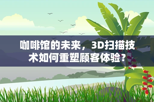 咖啡馆的未来，3D扫描技术如何重塑顾客体验？