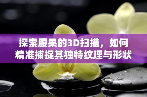 探索腰果的3D扫描，如何精准捕捉其独特纹理与形状？