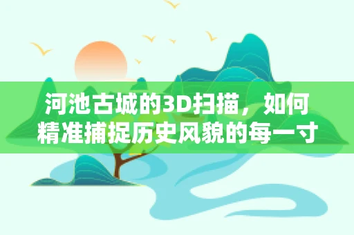 河池古城的3D扫描，如何精准捕捉历史风貌的每一寸细节？