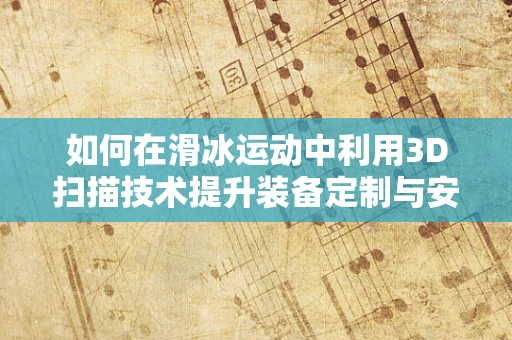 如何在滑冰运动中利用3D扫描技术提升装备定制与安全性能？