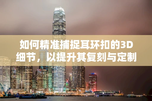 如何精准捕捉耳环扣的3D细节，以提升其复刻与定制的精确度？