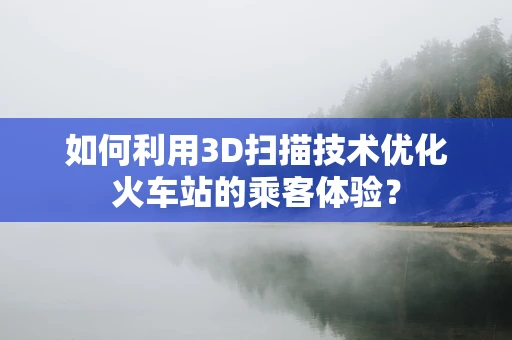 如何利用3D扫描技术优化火车站的乘客体验？