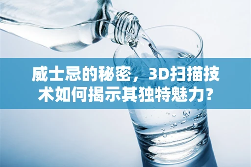 威士忌的秘密，3D扫描技术如何揭示其独特魅力？