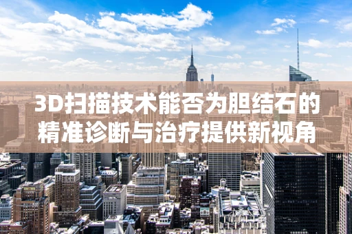 3D扫描技术能否为胆结石的精准诊断与治疗提供新视角？