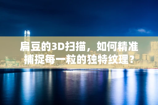 扁豆的3D扫描，如何精准捕捉每一粒的独特纹理？