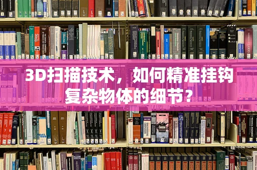 3D扫描技术，如何精准挂钩复杂物体的细节？