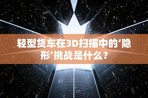 轻型货车在3D扫描中的‘隐形’挑战是什么？