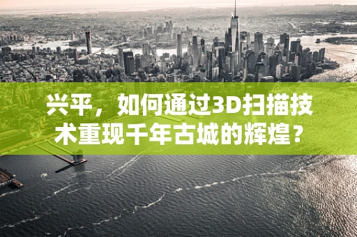 兴平，如何通过3D扫描技术重现千年古城的辉煌？