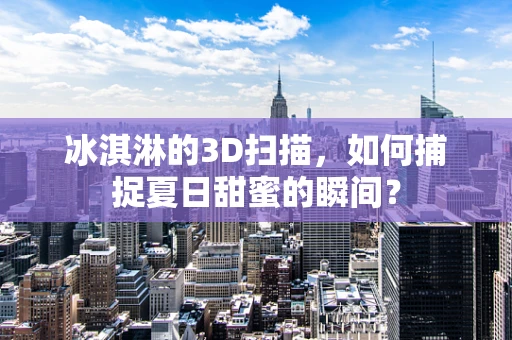 冰淇淋的3D扫描，如何捕捉夏日甜蜜的瞬间？