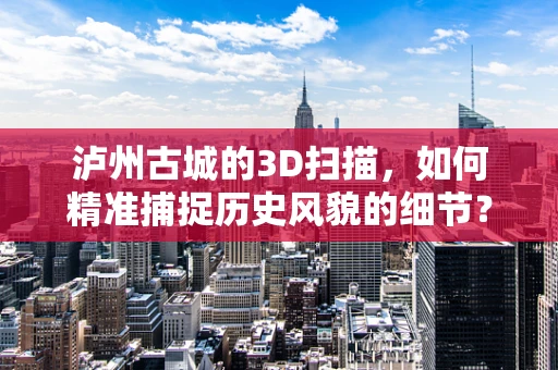 泸州古城的3D扫描，如何精准捕捉历史风貌的细节？