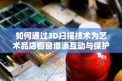 如何通过3D扫描技术为艺术品店橱窗增添互动与保护双赢体验？