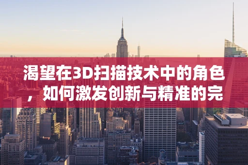 渴望在3D扫描技术中的角色，如何激发创新与精准的完美融合？