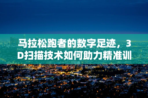 马拉松跑者的数字足迹，3D扫描技术如何助力精准训练？