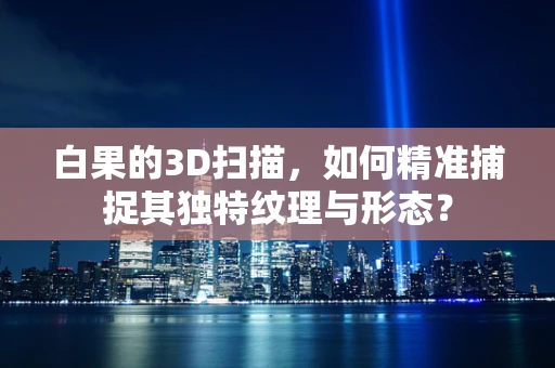 白果的3D扫描，如何精准捕捉其独特纹理与形态？