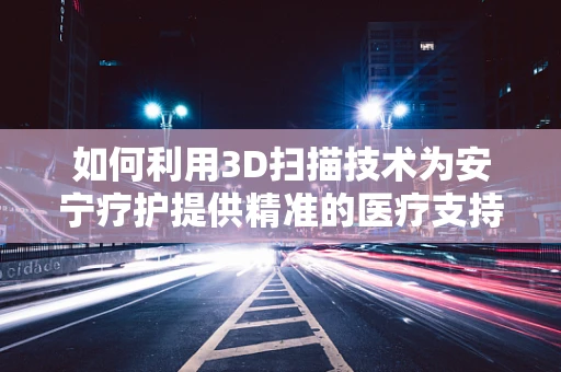 如何利用3D扫描技术为安宁疗护提供精准的医疗支持？