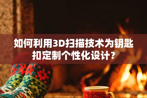 如何利用3D扫描技术为钥匙扣定制个性化设计？